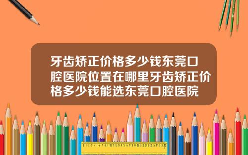 牙齿矫正价格多少钱东莞口腔医院位置在哪里牙齿矫正价格多少钱能选东莞口腔医院