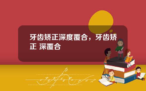 牙齿矫正深度覆合，牙齿矫正 深覆合