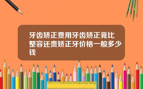 牙齿矫正费用牙齿矫正竟比整容还贵矫正牙价格一般多少钱