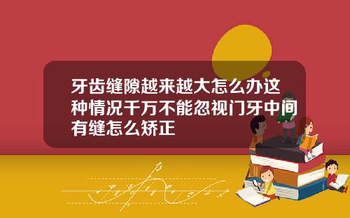 牙齿缝隙越来越大怎么办这种情况千万不能忽视门牙中间有缝怎么矫正
