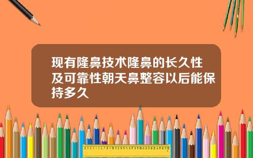 现有隆鼻技术隆鼻的长久性及可靠性朝天鼻整容以后能保持多久