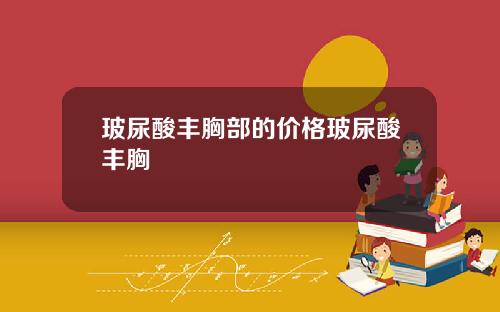玻尿酸丰胸部的价格玻尿酸丰胸