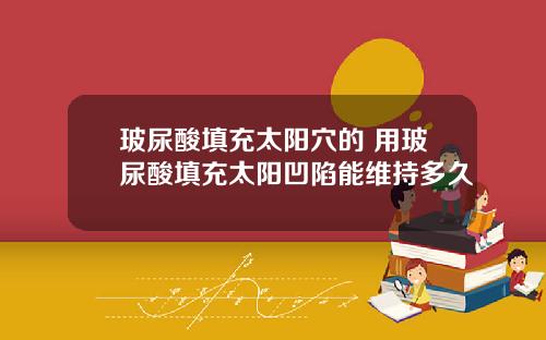 玻尿酸填充太阳穴的 用玻尿酸填充太阳凹陷能维持多久