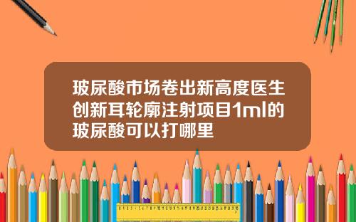 玻尿酸市场卷出新高度医生创新耳轮廓注射项目1ml的玻尿酸可以打哪里