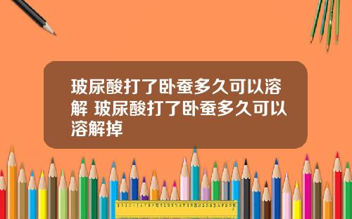 玻尿酸打了卧蚕多久可以溶解 玻尿酸打了卧蚕多久可以溶解掉