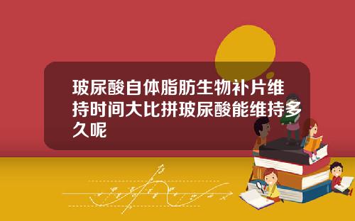 玻尿酸自体脂肪生物补片维持时间大比拼玻尿酸能维持多久呢