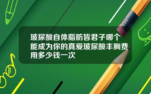 玻尿酸自体脂肪皆君子哪个能成为你的真爱玻尿酸丰胸费用多少钱一次