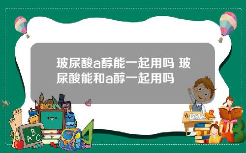 玻尿酸a醇能一起用吗 玻尿酸能和a醇一起用吗