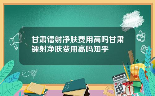 甘肃镭射净肤费用高吗甘肃镭射净肤费用高吗知乎