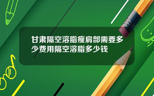 甘肃隔空溶脂瘦肩部需要多少费用隔空溶脂多少钱