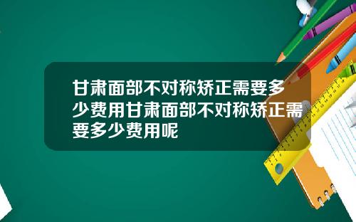 甘肃面部不对称矫正需要多少费用甘肃面部不对称矫正需要多少费用呢