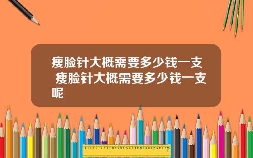 瘦脸针大概需要多少钱一支 瘦脸针大概需要多少钱一支呢