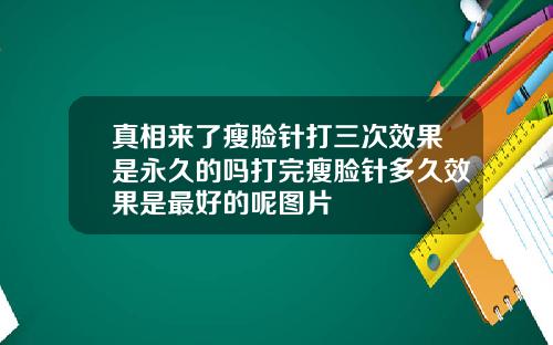 真相来了瘦脸针打三次效果是永久的吗打完瘦脸针多久效果是最好的呢图片
