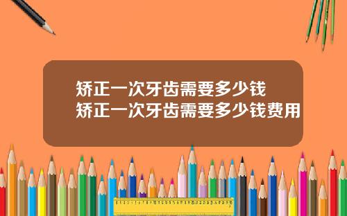 矫正一次牙齿需要多少钱 矫正一次牙齿需要多少钱费用