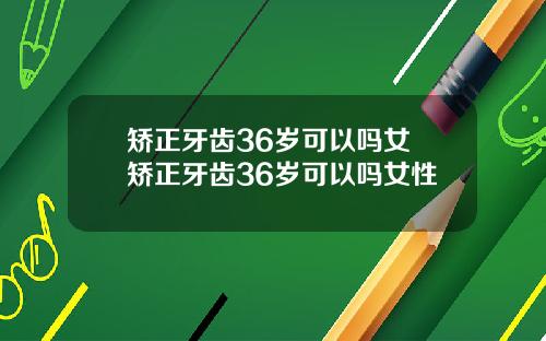 矫正牙齿36岁可以吗女 矫正牙齿36岁可以吗女性