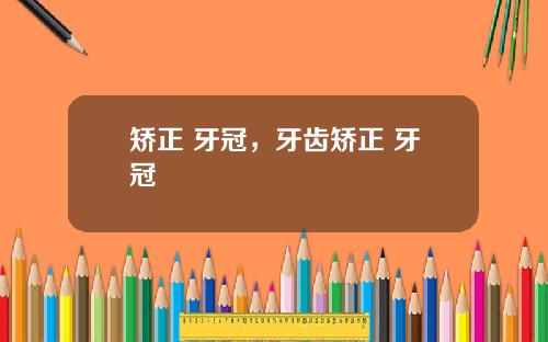 矫正 牙冠，牙齿矫正 牙冠