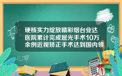 硬核实力绽放睛彩烟台业达医院累计完成屈光手术10万余例近视矫正手术达到国内领先水平割双眼皮开眼角哪家医院最好