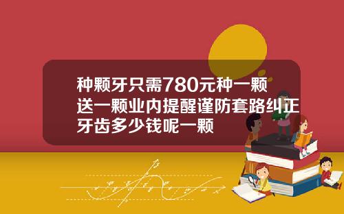 种颗牙只需780元种一颗送一颗业内提醒谨防套路纠正牙齿多少钱呢一颗