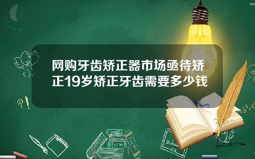 网购牙齿矫正器市场亟待矫正19岁矫正牙齿需要多少钱
