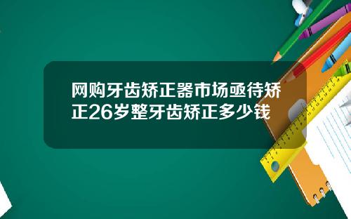 网购牙齿矫正器市场亟待矫正26岁整牙齿矫正多少钱