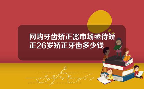 网购牙齿矫正器市场亟待矫正26岁矫正牙齿多少钱