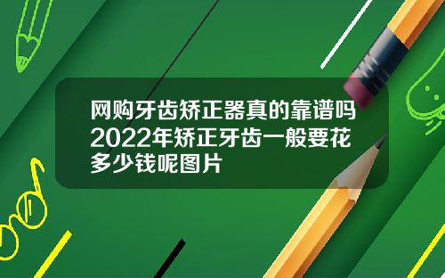 网购牙齿矫正器真的靠谱吗2022年矫正牙齿一般要花多少钱呢图片