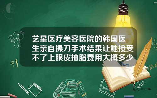 艺星医疗美容医院的韩国医生亲自操刀手术结果让她接受不了上眼皮抽脂费用大概多少