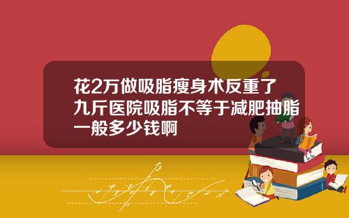 花2万做吸脂瘦身术反重了九斤医院吸脂不等于减肥抽脂一般多少钱啊