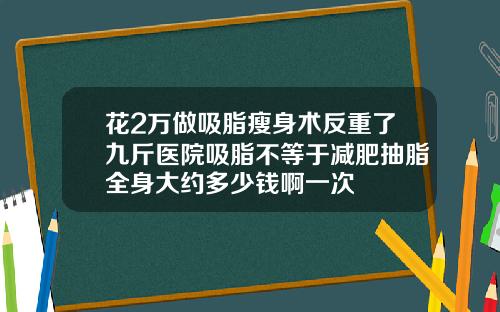 花2万做吸脂瘦身术反重了九斤医院吸脂不等于减肥抽脂全身大约多少钱啊一次