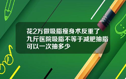 花2万做吸脂瘦身术反重了九斤医院吸脂不等于减肥抽脂可以一次抽多少