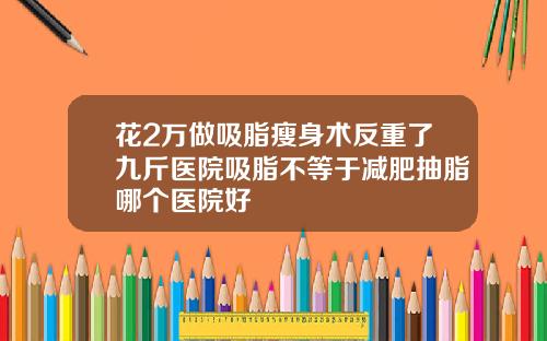 花2万做吸脂瘦身术反重了九斤医院吸脂不等于减肥抽脂哪个医院好