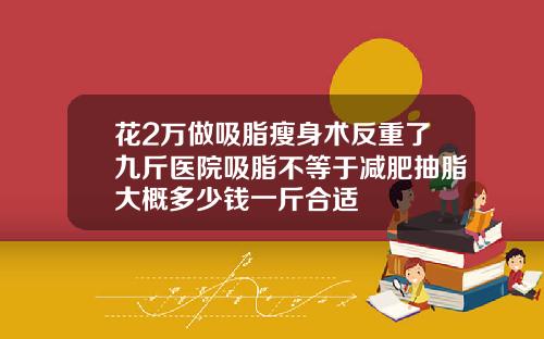 花2万做吸脂瘦身术反重了九斤医院吸脂不等于减肥抽脂大概多少钱一斤合适