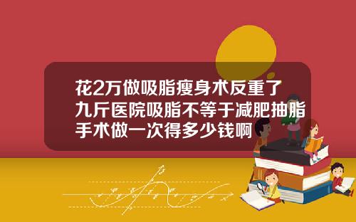 花2万做吸脂瘦身术反重了九斤医院吸脂不等于减肥抽脂手术做一次得多少钱啊