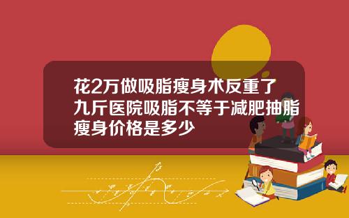 花2万做吸脂瘦身术反重了九斤医院吸脂不等于减肥抽脂瘦身价格是多少
