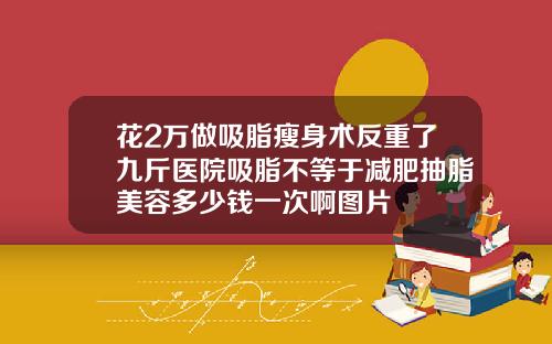 花2万做吸脂瘦身术反重了九斤医院吸脂不等于减肥抽脂美容多少钱一次啊图片
