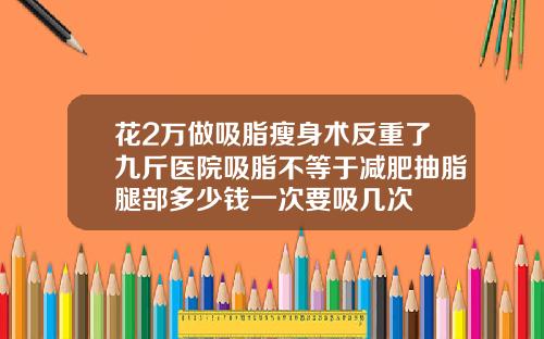 花2万做吸脂瘦身术反重了九斤医院吸脂不等于减肥抽脂腿部多少钱一次要吸几次