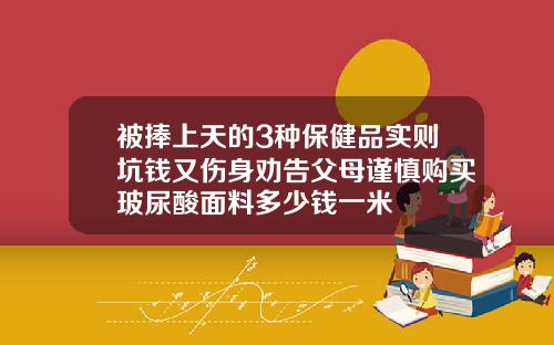 被捧上天的3种保健品实则坑钱又伤身劝告父母谨慎购买玻尿酸面料多少钱一米