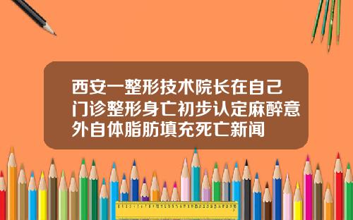 西安一整形技术院长在自己门诊整形身亡初步认定麻醉意外自体脂肪填充死亡新闻