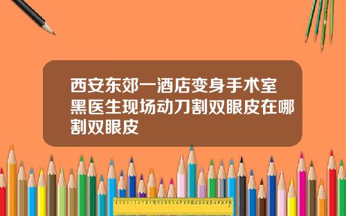 西安东郊一酒店变身手术室黑医生现场动刀割双眼皮在哪割双眼皮