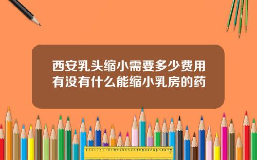 西安乳头缩小需要多少费用有没有什么能缩小乳房的药