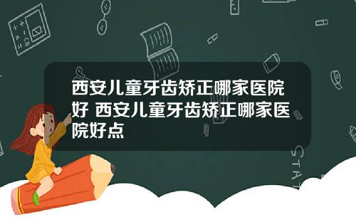 西安儿童牙齿矫正哪家医院好 西安儿童牙齿矫正哪家医院好点