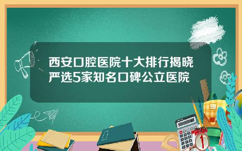 西安口腔医院十大排行揭晓严选5家知名口碑公立医院