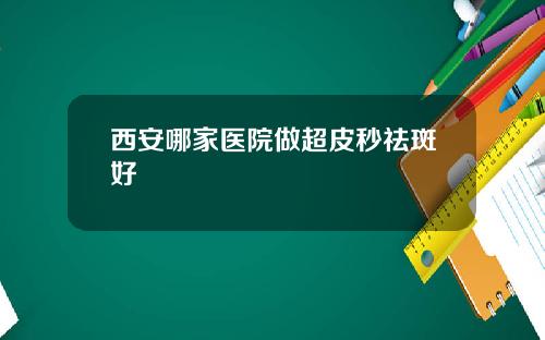 西安哪家医院做超皮秒祛斑好