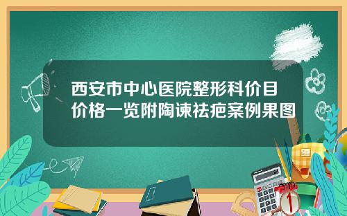 西安市中心医院整形科价目价格一览附陶谏祛疤案例果图