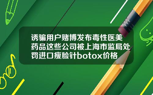 诱骗用户赌博发布毒性医美药品这些公司被上海市监局处罚进口瘦脸针botox价格表