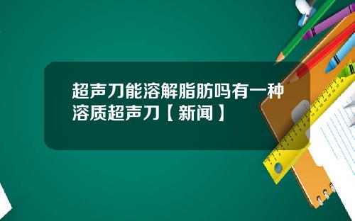 超声刀能溶解脂肪吗有一种溶质超声刀【新闻】