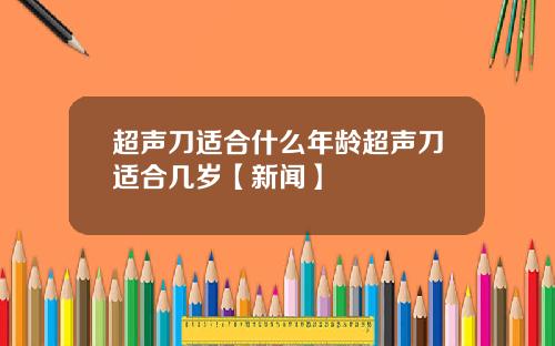 超声刀适合什么年龄超声刀适合几岁【新闻】