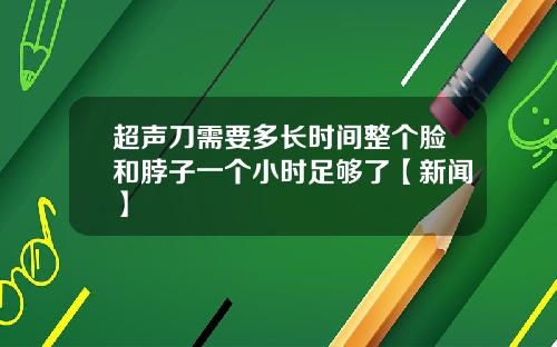 超声刀需要多长时间整个脸和脖子一个小时足够了【新闻】