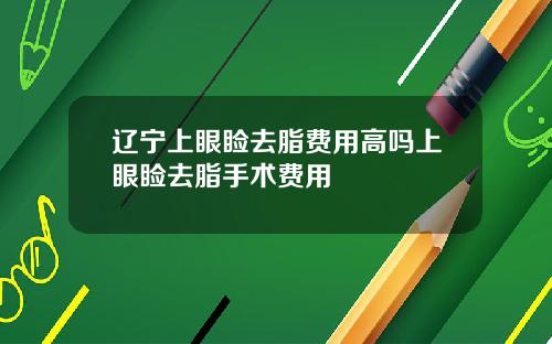 辽宁上眼睑去脂费用高吗上眼睑去脂手术费用