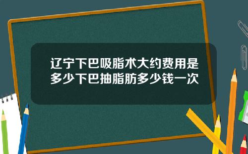 辽宁下巴吸脂术大约费用是多少下巴抽脂肪多少钱一次
